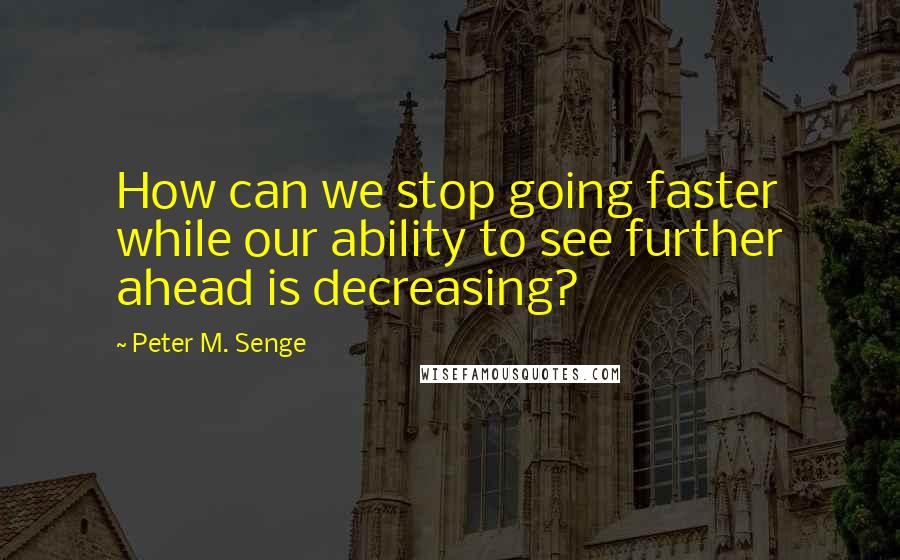 Peter M. Senge Quotes: How can we stop going faster while our ability to see further ahead is decreasing?