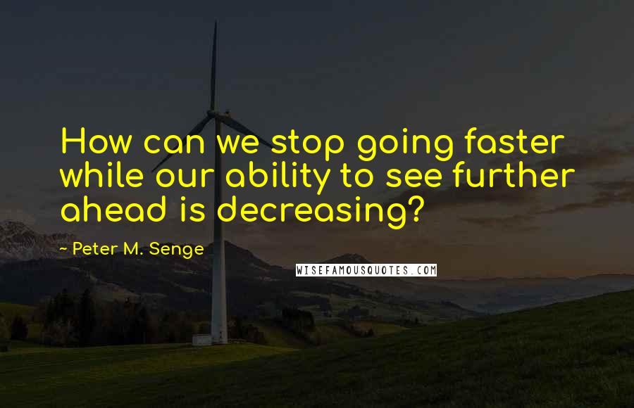 Peter M. Senge Quotes: How can we stop going faster while our ability to see further ahead is decreasing?