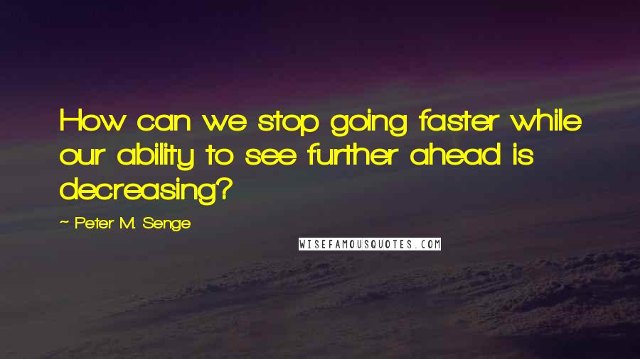 Peter M. Senge Quotes: How can we stop going faster while our ability to see further ahead is decreasing?