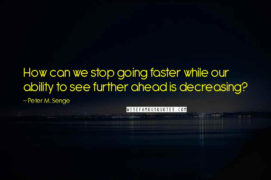 Peter M. Senge Quotes: How can we stop going faster while our ability to see further ahead is decreasing?