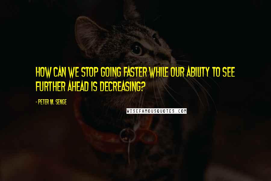 Peter M. Senge Quotes: How can we stop going faster while our ability to see further ahead is decreasing?