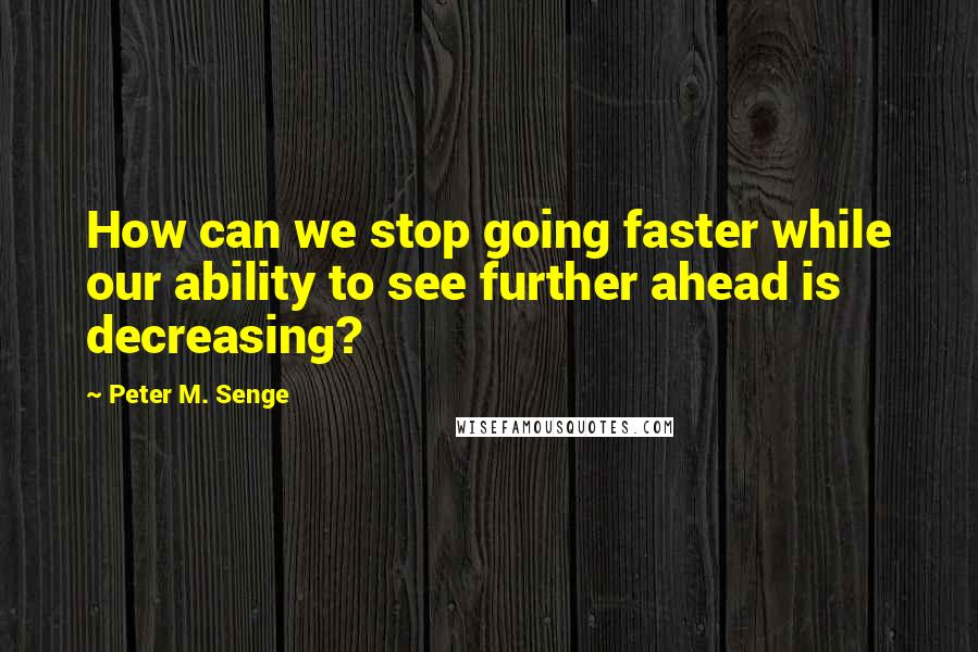Peter M. Senge Quotes: How can we stop going faster while our ability to see further ahead is decreasing?