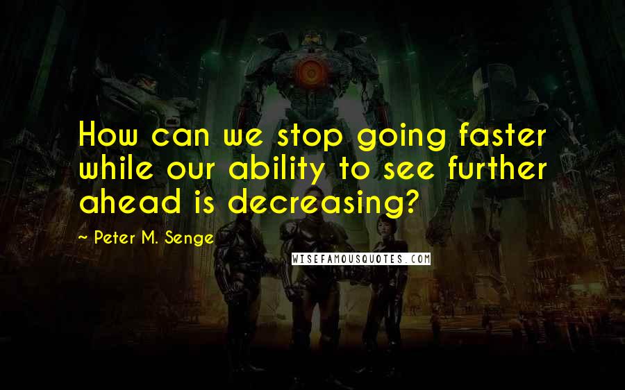 Peter M. Senge Quotes: How can we stop going faster while our ability to see further ahead is decreasing?