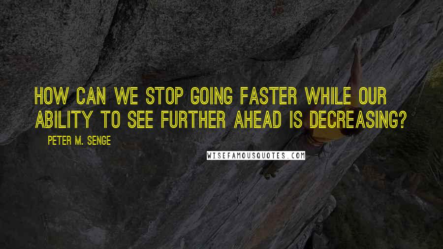 Peter M. Senge Quotes: How can we stop going faster while our ability to see further ahead is decreasing?