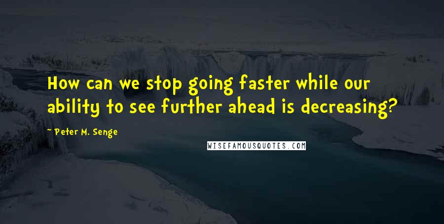 Peter M. Senge Quotes: How can we stop going faster while our ability to see further ahead is decreasing?