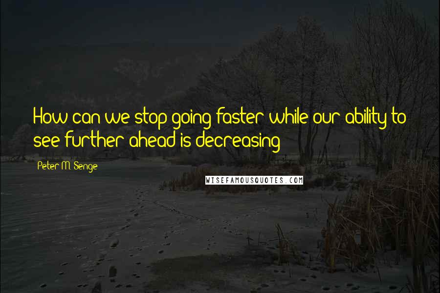 Peter M. Senge Quotes: How can we stop going faster while our ability to see further ahead is decreasing?