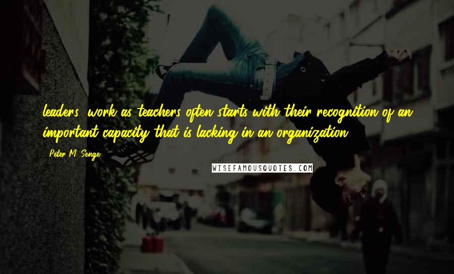 Peter M. Senge Quotes: leaders' work as teachers often starts with their recognition of an important capacity that is lacking in an organization.