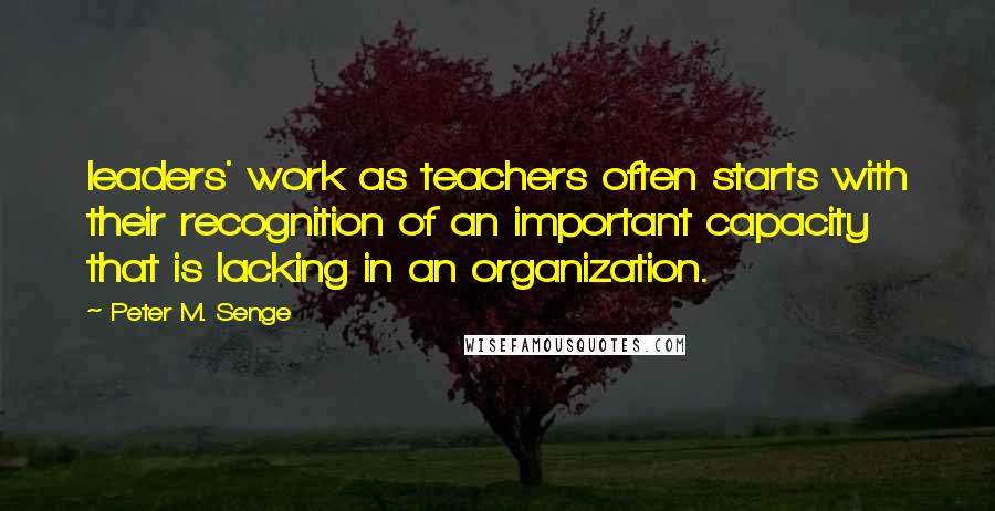 Peter M. Senge Quotes: leaders' work as teachers often starts with their recognition of an important capacity that is lacking in an organization.