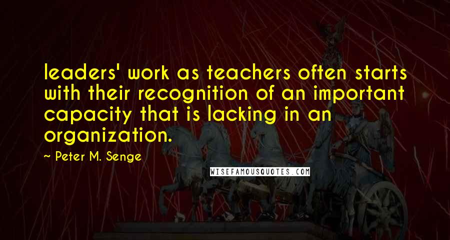 Peter M. Senge Quotes: leaders' work as teachers often starts with their recognition of an important capacity that is lacking in an organization.