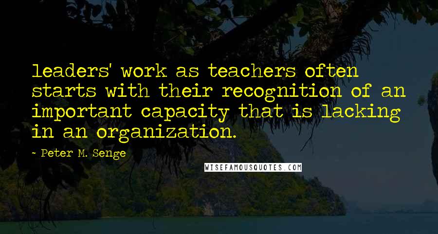 Peter M. Senge Quotes: leaders' work as teachers often starts with their recognition of an important capacity that is lacking in an organization.