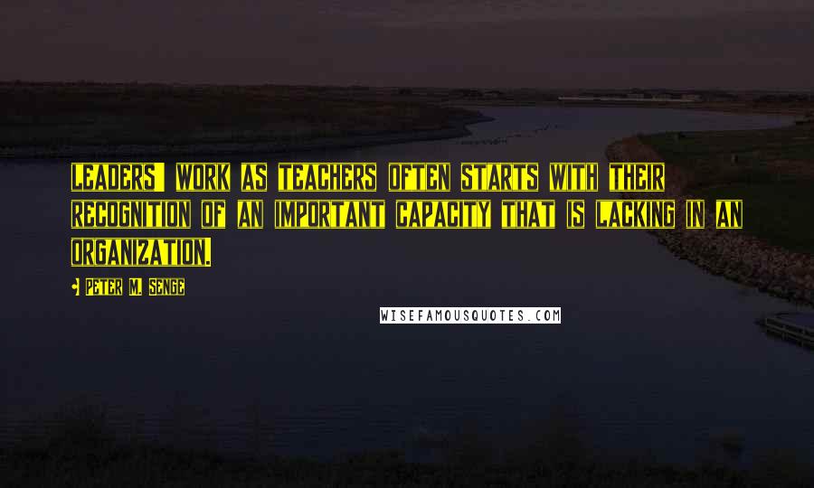 Peter M. Senge Quotes: leaders' work as teachers often starts with their recognition of an important capacity that is lacking in an organization.