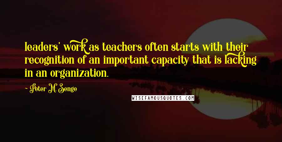 Peter M. Senge Quotes: leaders' work as teachers often starts with their recognition of an important capacity that is lacking in an organization.