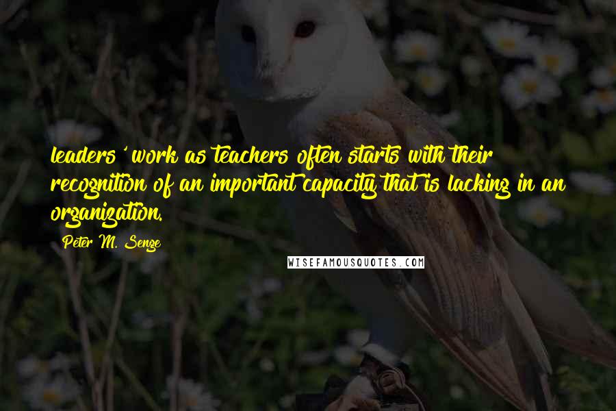 Peter M. Senge Quotes: leaders' work as teachers often starts with their recognition of an important capacity that is lacking in an organization.