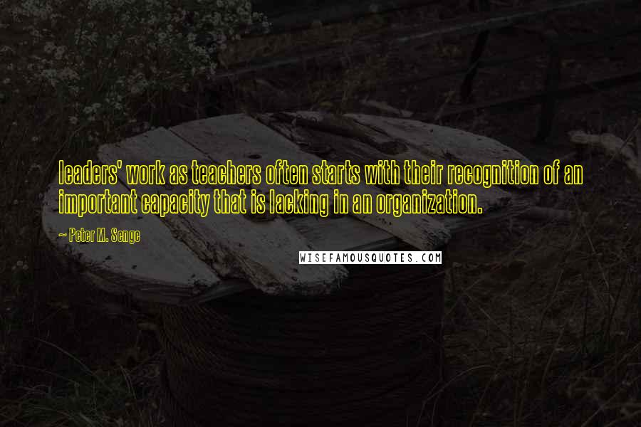 Peter M. Senge Quotes: leaders' work as teachers often starts with their recognition of an important capacity that is lacking in an organization.