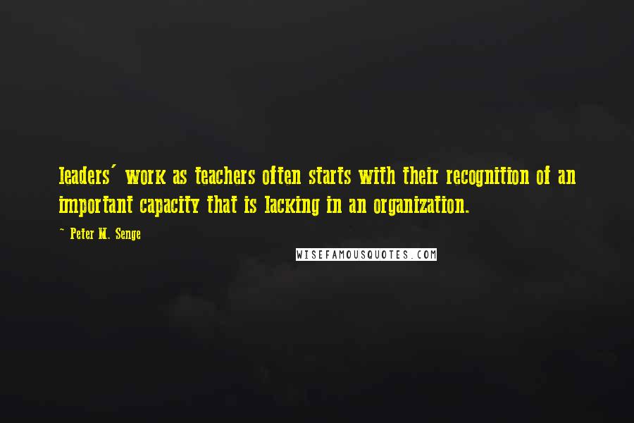 Peter M. Senge Quotes: leaders' work as teachers often starts with their recognition of an important capacity that is lacking in an organization.