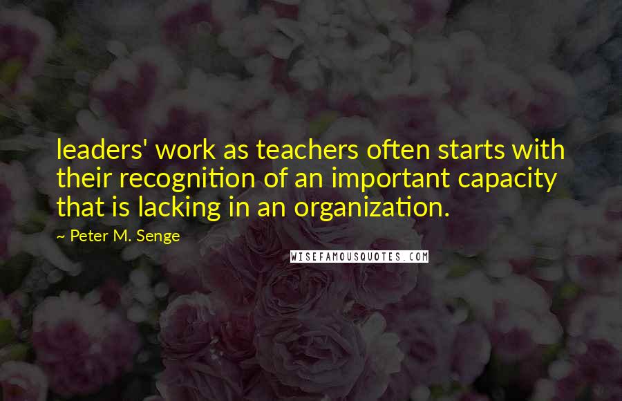 Peter M. Senge Quotes: leaders' work as teachers often starts with their recognition of an important capacity that is lacking in an organization.