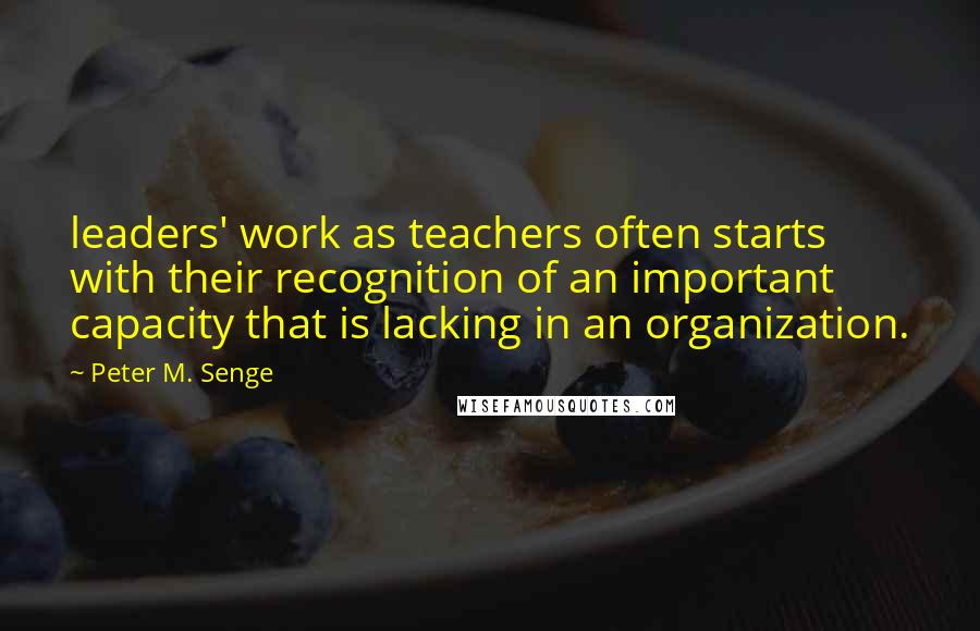 Peter M. Senge Quotes: leaders' work as teachers often starts with their recognition of an important capacity that is lacking in an organization.