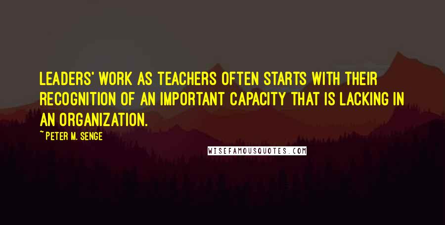 Peter M. Senge Quotes: leaders' work as teachers often starts with their recognition of an important capacity that is lacking in an organization.