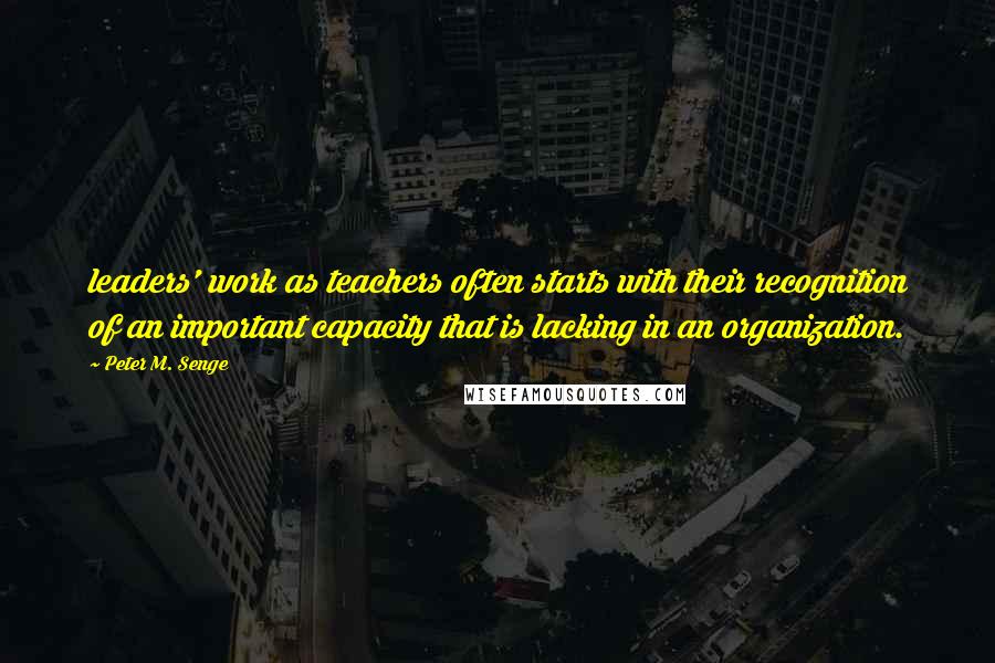 Peter M. Senge Quotes: leaders' work as teachers often starts with their recognition of an important capacity that is lacking in an organization.