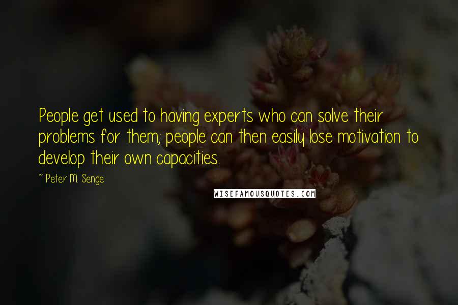 Peter M. Senge Quotes: People get used to having experts who can solve their problems for them; people can then easily lose motivation to develop their own capacities.