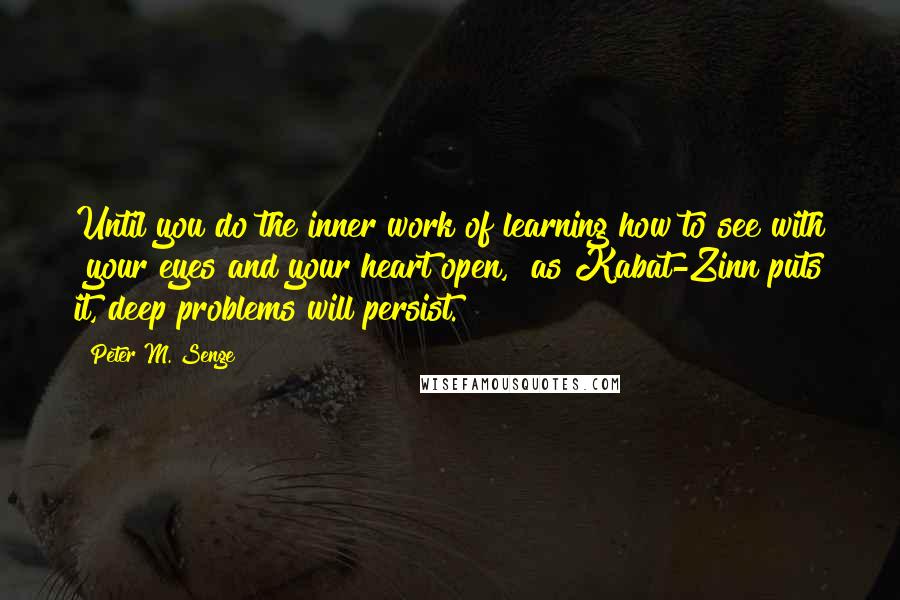 Peter M. Senge Quotes: Until you do the inner work of learning how to see with "your eyes and your heart open," as Kabat-Zinn puts it, deep problems will persist.