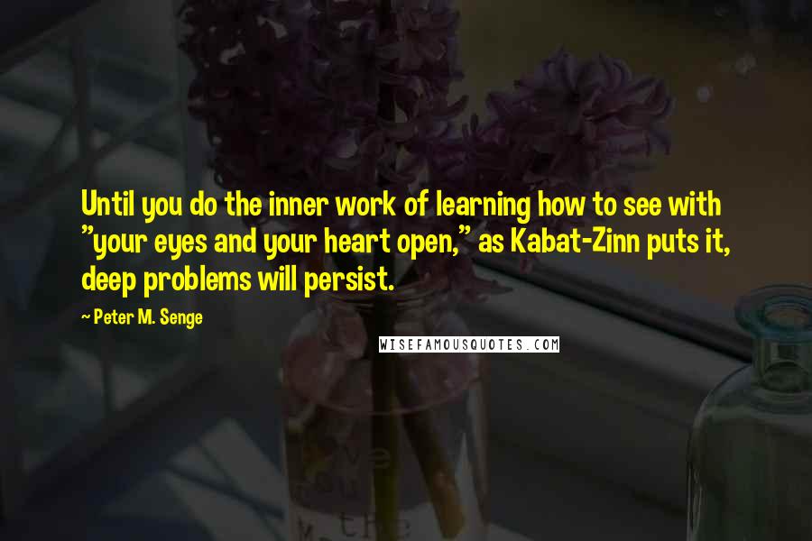 Peter M. Senge Quotes: Until you do the inner work of learning how to see with "your eyes and your heart open," as Kabat-Zinn puts it, deep problems will persist.