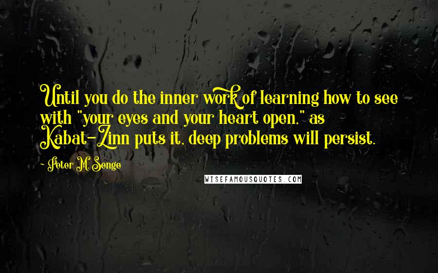 Peter M. Senge Quotes: Until you do the inner work of learning how to see with "your eyes and your heart open," as Kabat-Zinn puts it, deep problems will persist.