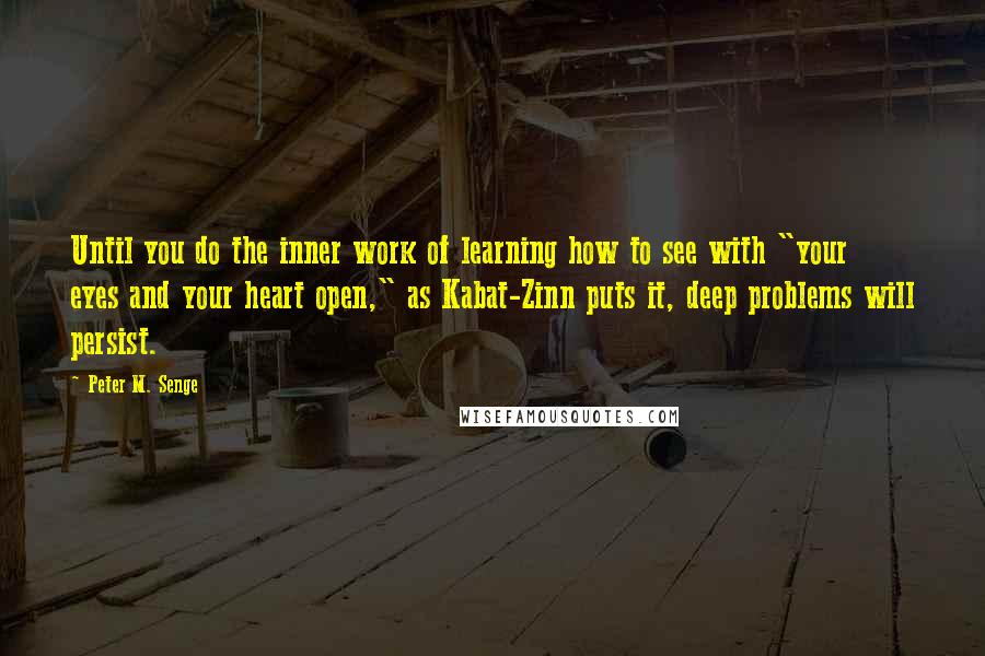 Peter M. Senge Quotes: Until you do the inner work of learning how to see with "your eyes and your heart open," as Kabat-Zinn puts it, deep problems will persist.