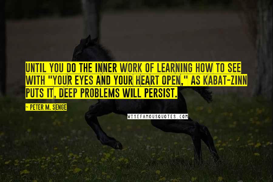 Peter M. Senge Quotes: Until you do the inner work of learning how to see with "your eyes and your heart open," as Kabat-Zinn puts it, deep problems will persist.