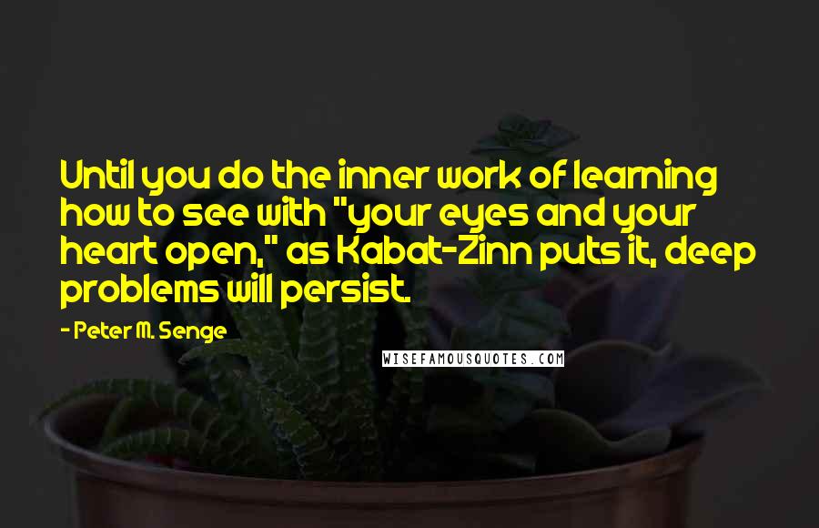 Peter M. Senge Quotes: Until you do the inner work of learning how to see with "your eyes and your heart open," as Kabat-Zinn puts it, deep problems will persist.