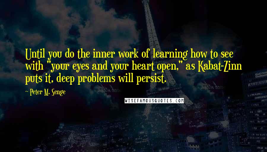 Peter M. Senge Quotes: Until you do the inner work of learning how to see with "your eyes and your heart open," as Kabat-Zinn puts it, deep problems will persist.