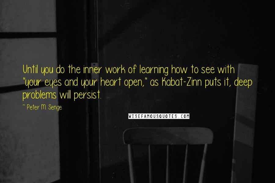 Peter M. Senge Quotes: Until you do the inner work of learning how to see with "your eyes and your heart open," as Kabat-Zinn puts it, deep problems will persist.