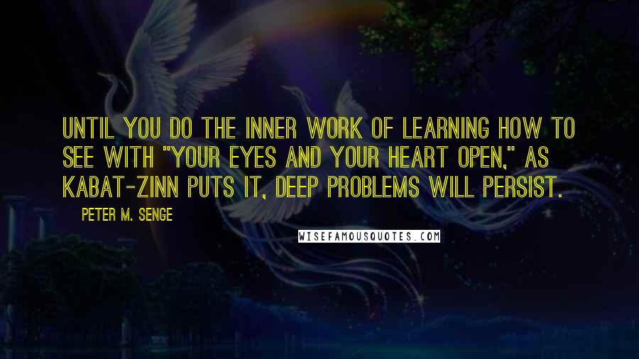 Peter M. Senge Quotes: Until you do the inner work of learning how to see with "your eyes and your heart open," as Kabat-Zinn puts it, deep problems will persist.