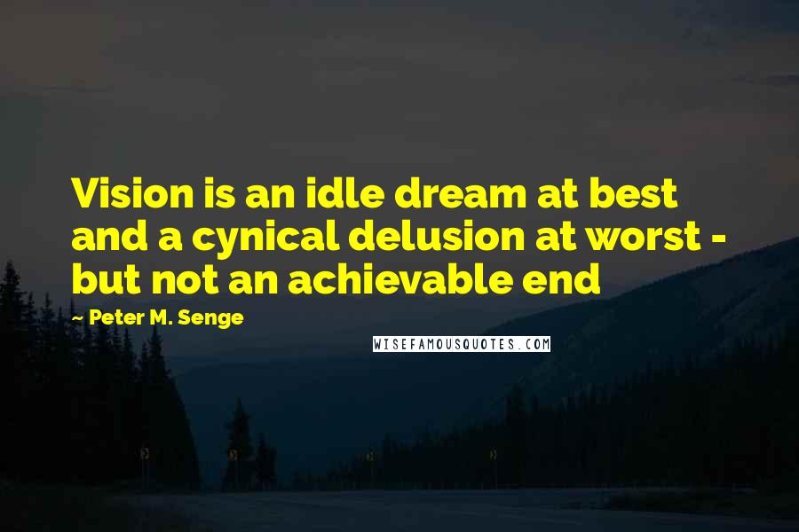 Peter M. Senge Quotes: Vision is an idle dream at best and a cynical delusion at worst - but not an achievable end