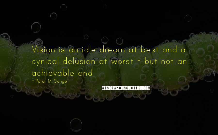 Peter M. Senge Quotes: Vision is an idle dream at best and a cynical delusion at worst - but not an achievable end