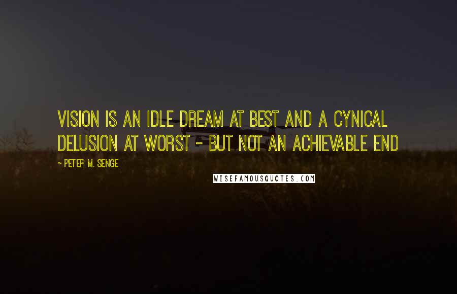 Peter M. Senge Quotes: Vision is an idle dream at best and a cynical delusion at worst - but not an achievable end