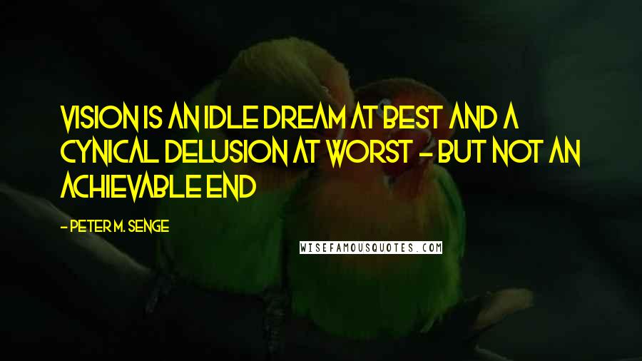 Peter M. Senge Quotes: Vision is an idle dream at best and a cynical delusion at worst - but not an achievable end