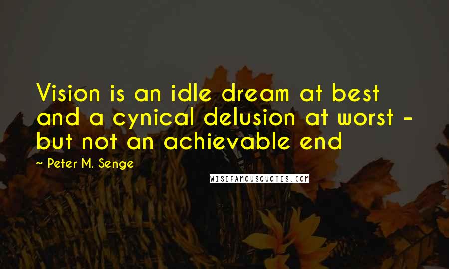 Peter M. Senge Quotes: Vision is an idle dream at best and a cynical delusion at worst - but not an achievable end