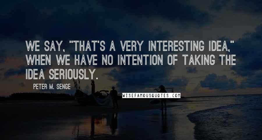 Peter M. Senge Quotes: We say, "That's a very interesting idea," when we have no intention of taking the idea seriously.