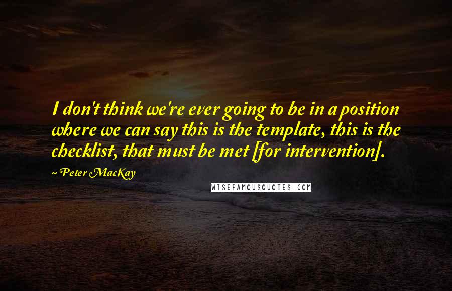 Peter MacKay Quotes: I don't think we're ever going to be in a position where we can say this is the template, this is the checklist, that must be met [for intervention].