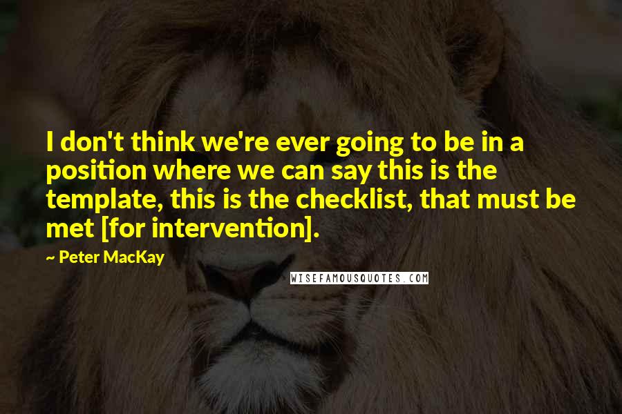 Peter MacKay Quotes: I don't think we're ever going to be in a position where we can say this is the template, this is the checklist, that must be met [for intervention].