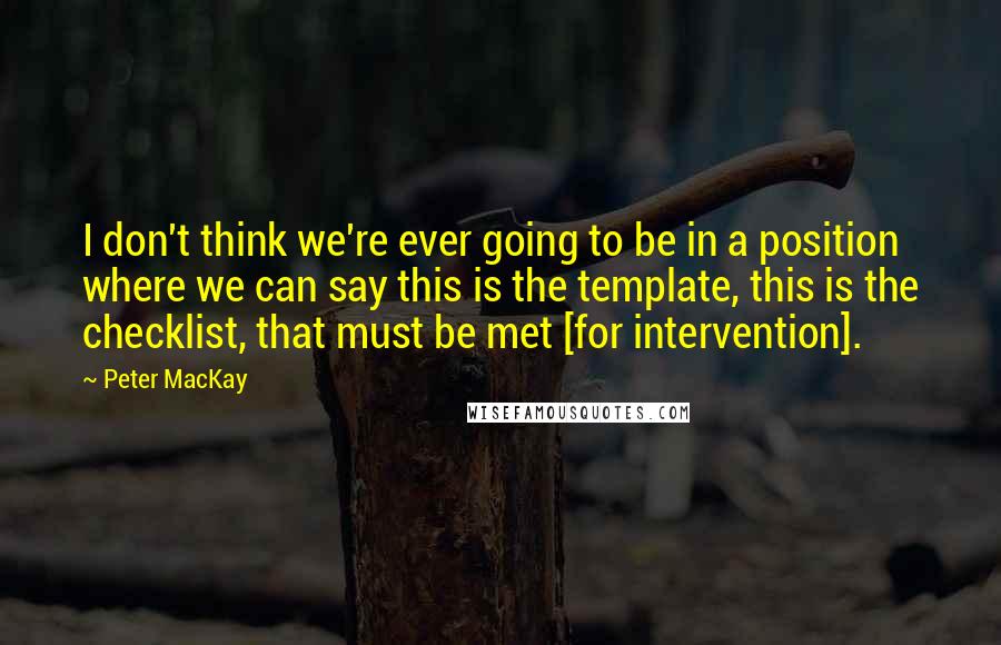 Peter MacKay Quotes: I don't think we're ever going to be in a position where we can say this is the template, this is the checklist, that must be met [for intervention].