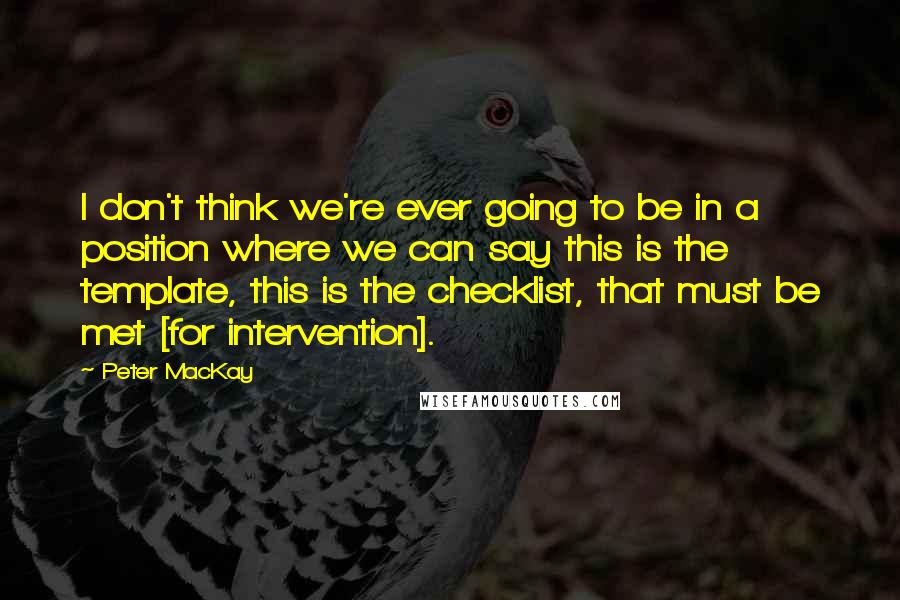 Peter MacKay Quotes: I don't think we're ever going to be in a position where we can say this is the template, this is the checklist, that must be met [for intervention].