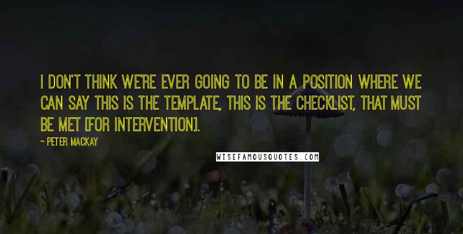 Peter MacKay Quotes: I don't think we're ever going to be in a position where we can say this is the template, this is the checklist, that must be met [for intervention].