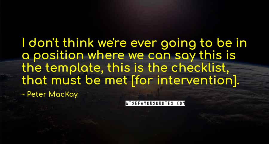 Peter MacKay Quotes: I don't think we're ever going to be in a position where we can say this is the template, this is the checklist, that must be met [for intervention].