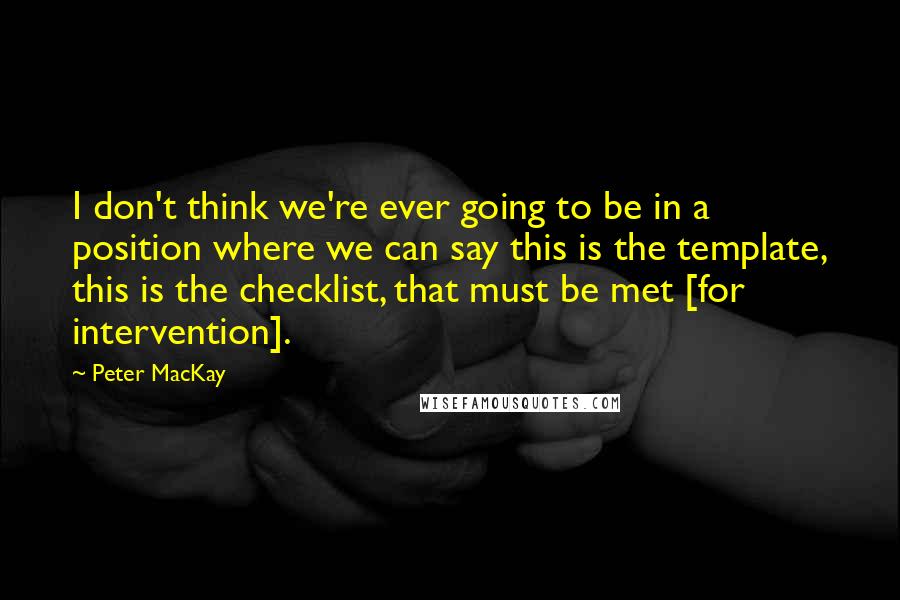 Peter MacKay Quotes: I don't think we're ever going to be in a position where we can say this is the template, this is the checklist, that must be met [for intervention].
