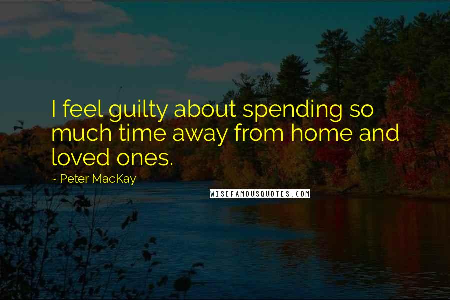 Peter MacKay Quotes: I feel guilty about spending so much time away from home and loved ones.