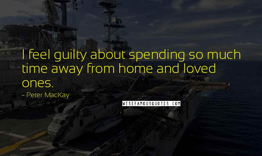 Peter MacKay Quotes: I feel guilty about spending so much time away from home and loved ones.