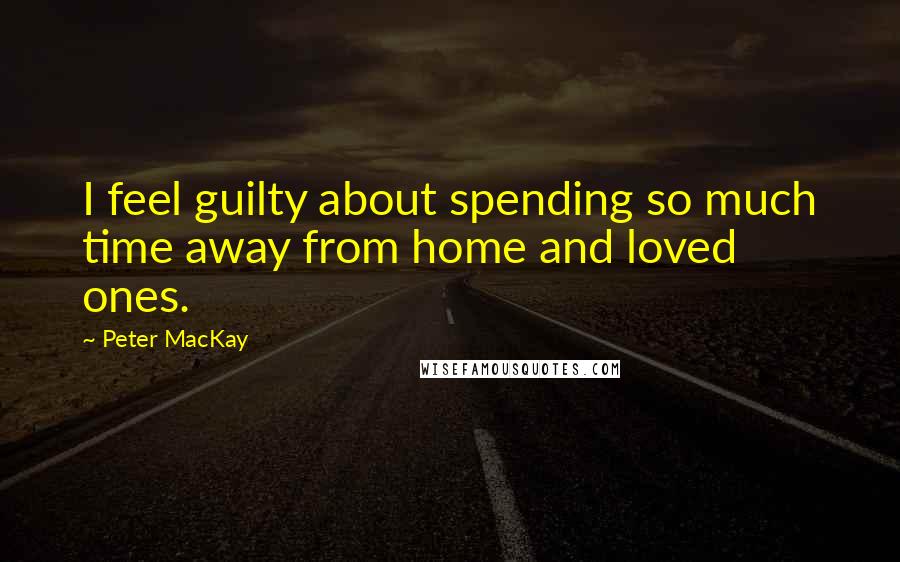 Peter MacKay Quotes: I feel guilty about spending so much time away from home and loved ones.