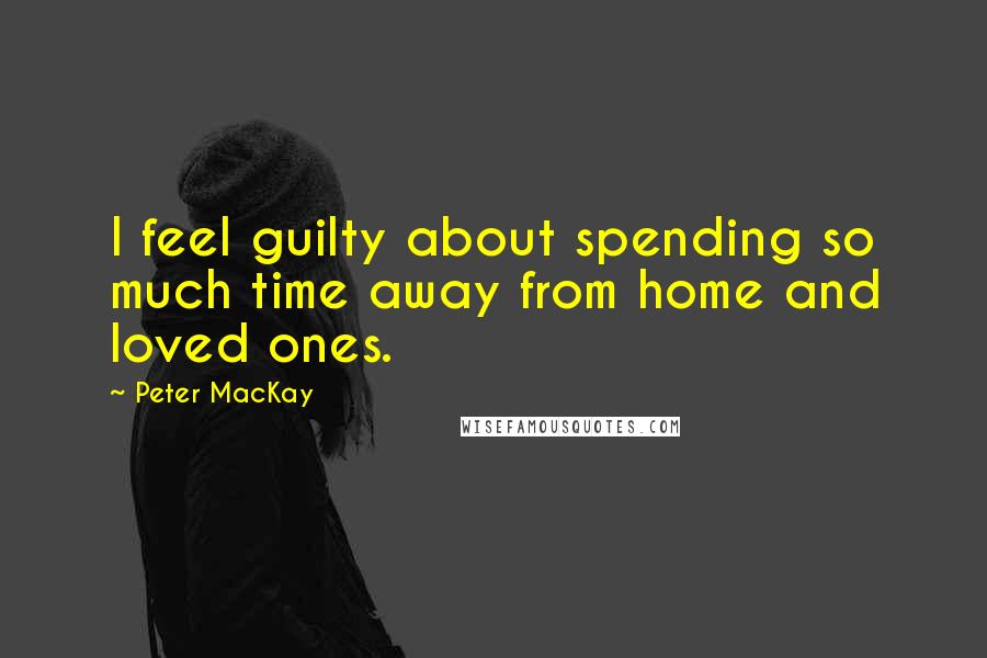 Peter MacKay Quotes: I feel guilty about spending so much time away from home and loved ones.